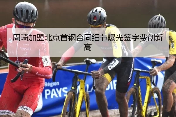 周琦加盟北京首钢合同细节曝光签字费创新高